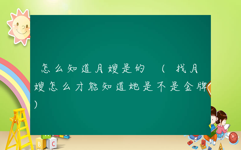 怎么知道月嫂是的 (找月嫂怎么才能知道她是不是金牌)